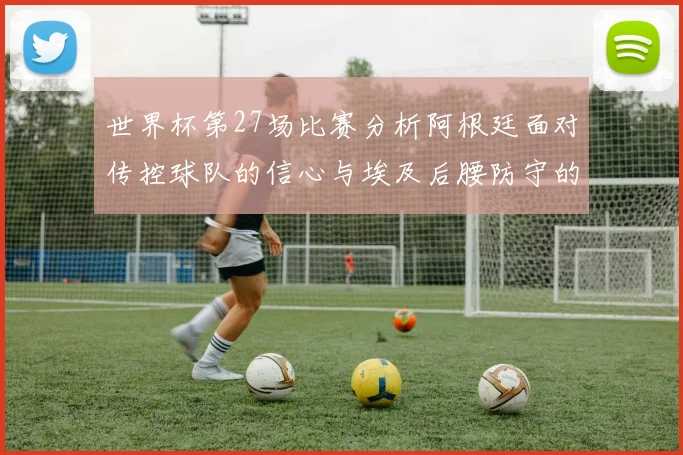 世界杯第27场比赛分析阿根廷面对传控球队的信心与埃及后腰防守的隐患