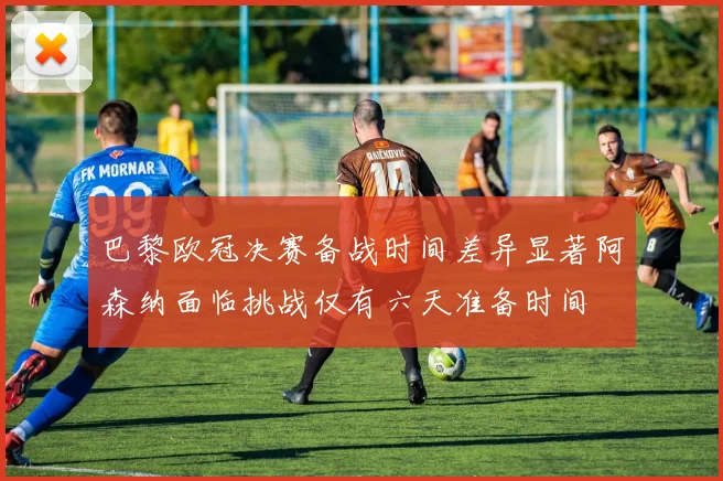 巴黎欧冠决赛备战时间差异显著阿森纳面临挑战仅有六天准备时间
