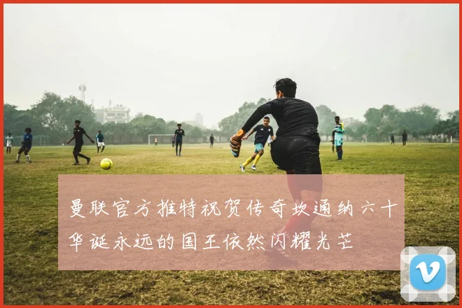 曼联官方推特祝贺传奇坎通纳六十华诞永远的国王依然闪耀光芒