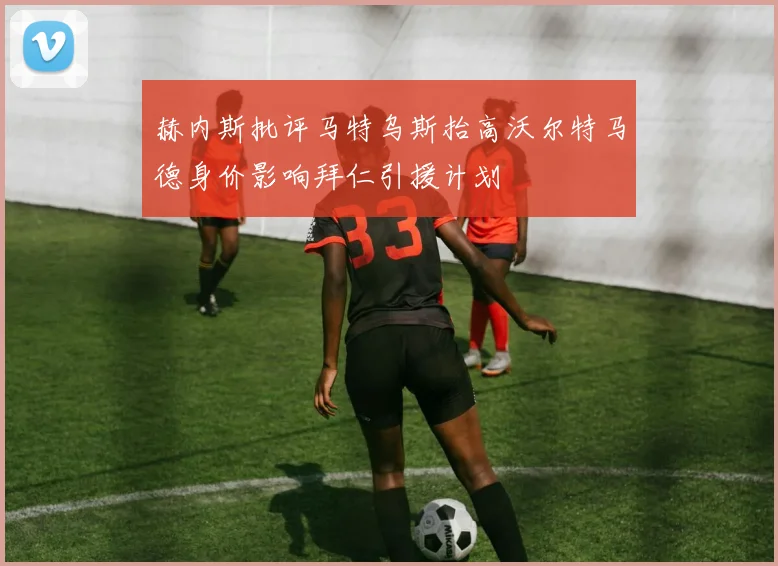 赫内斯批评马特乌斯抬高沃尔特马德身价影响拜仁引援计划