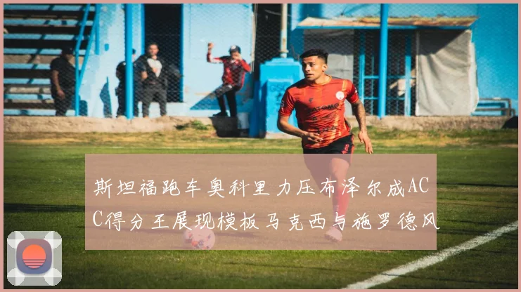 斯坦福跑车奥科里力压布泽尔成ACC得分王展现模板马克西与施罗德风采