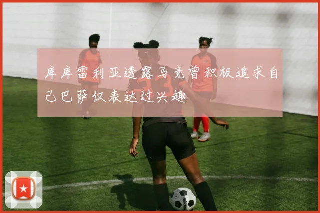 库库雷利亚透露马竞曾积极追求自己巴萨仅表达过兴趣