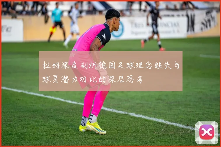 拉姆深度剖析德国足球理念缺失与球员潜力对比的深层思考