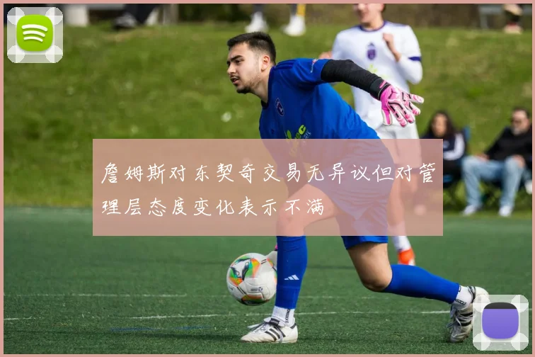 詹姆斯对东契奇交易无异议但对管理层态度变化表示不满