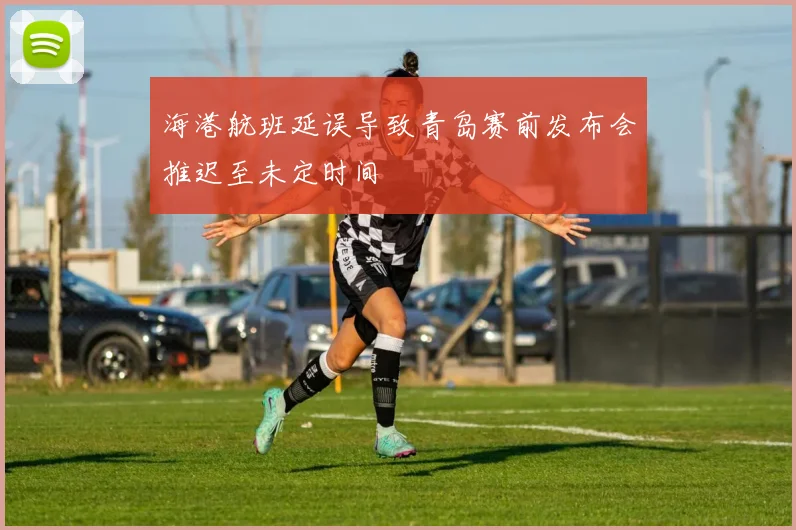 海港航班延误导致青岛赛前发布会推迟至未定时间