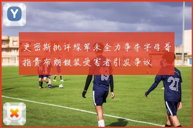 史密斯批评绿军未全力争夺字母哥指责布朗假装受害者引发争议
