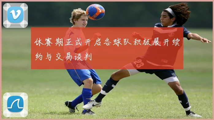 休赛期正式开启各球队积极展开续约与交易谈判
