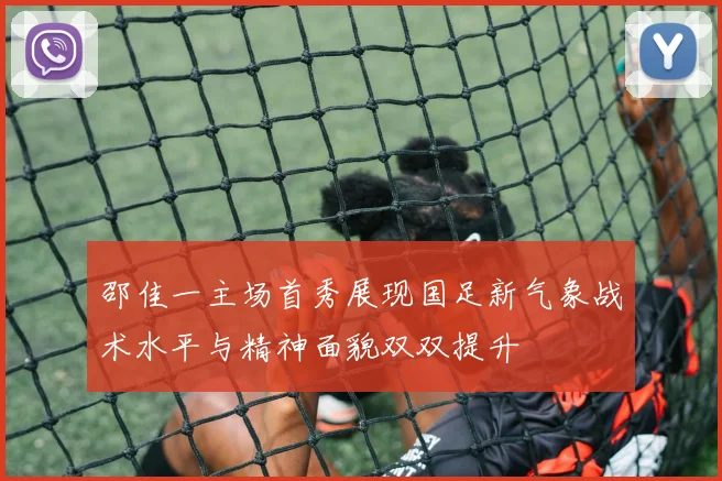 邵佳一主场首秀展现国足新气象战术水平与精神面貌双双提升