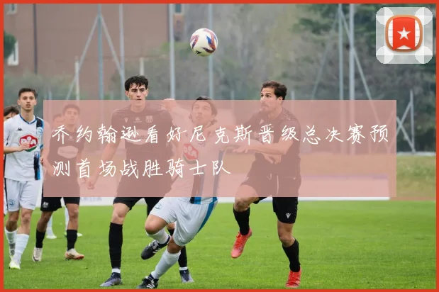 乔约翰逊看好尼克斯晋级总决赛预测首场战胜骑士队