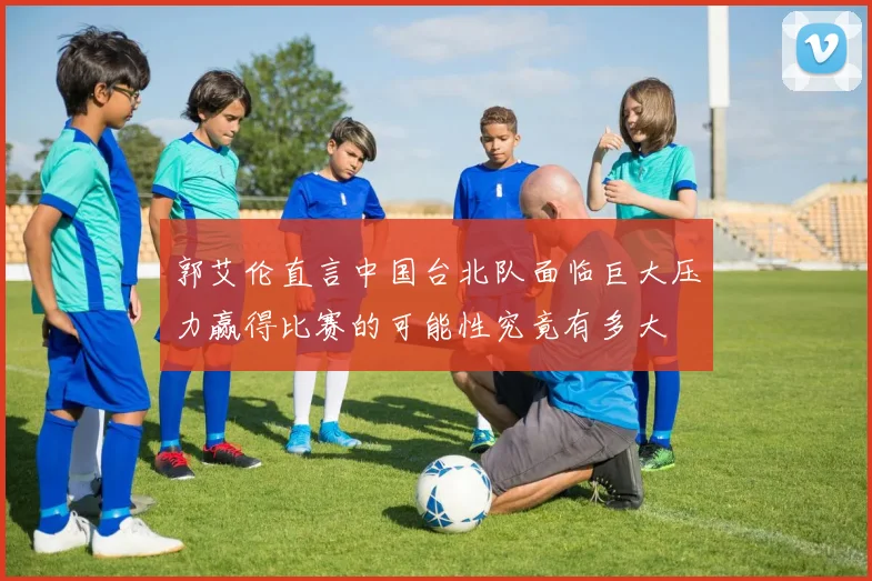 郭艾伦直言中国台北队面临巨大压力赢得比赛的可能性究竟有多大
