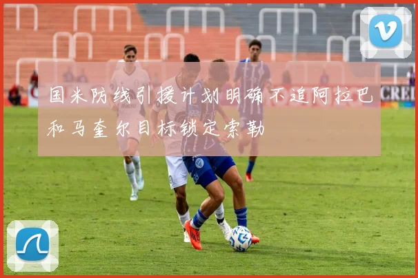 国米防线引援计划明确不追阿拉巴和马奎尔目标锁定索勒