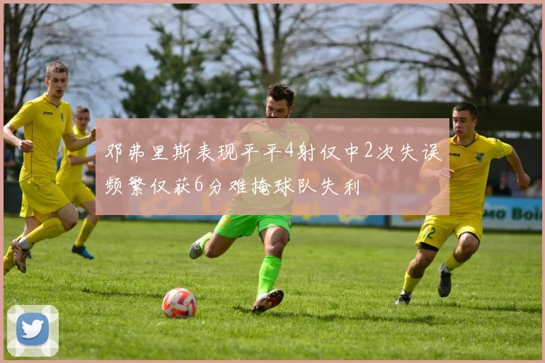 邓弗里斯表现平平4射仅中2次失误频繁仅获6分难掩球队失利