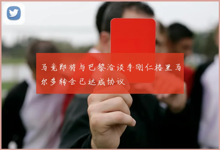 马竞即将与巴黎洽谈李刚仁格里马尔多转会已达成协议